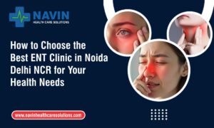 How to Choose the Best ENT Clinic in Noida Delhi NCR for Your Health Needs